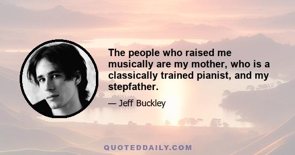 The people who raised me musically are my mother, who is a classically trained pianist, and my stepfather.