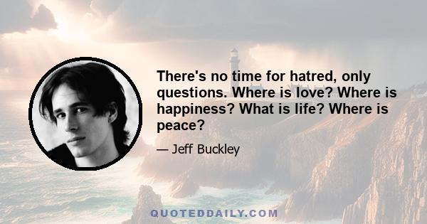 There's no time for hatred, only questions. Where is love? Where is happiness? What is life? Where is peace?