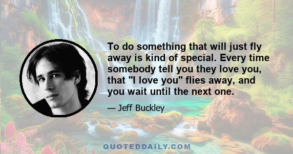 To do something that will just fly away is kind of special. Every time somebody tell you they love you, that I love you flies away, and you wait until the next one.