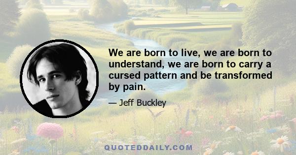 We are born to live, we are born to understand, we are born to carry a cursed pattern and be transformed by pain.