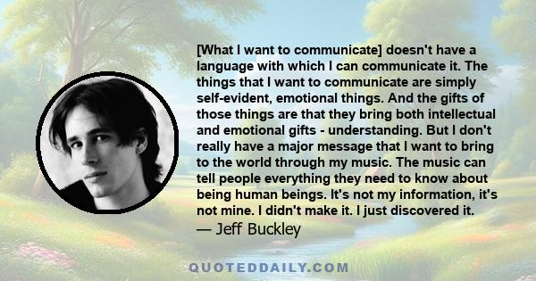 [What I want to communicate] doesn't have a language with which I can communicate it. The things that I want to communicate are simply self-evident, emotional things. And the gifts of those things are that they bring