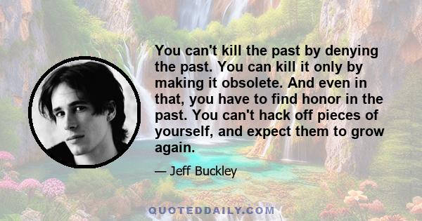 You can't kill the past by denying the past. You can kill it only by making it obsolete. And even in that, you have to find honor in the past. You can't hack off pieces of yourself, and expect them to grow again.