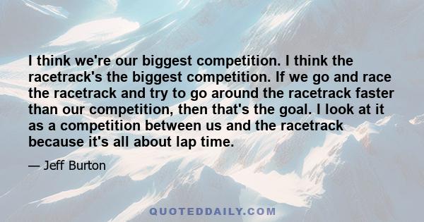 I think we're our biggest competition. I think the racetrack's the biggest competition. If we go and race the racetrack and try to go around the racetrack faster than our competition, then that's the goal. I look at it