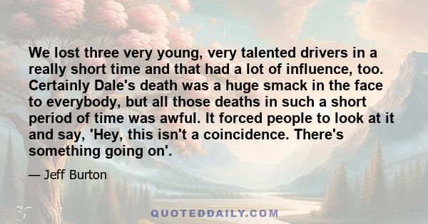 We lost three very young, very talented drivers in a really short time and that had a lot of influence, too. Certainly Dale's death was a huge smack in the face to everybody, but all those deaths in such a short period