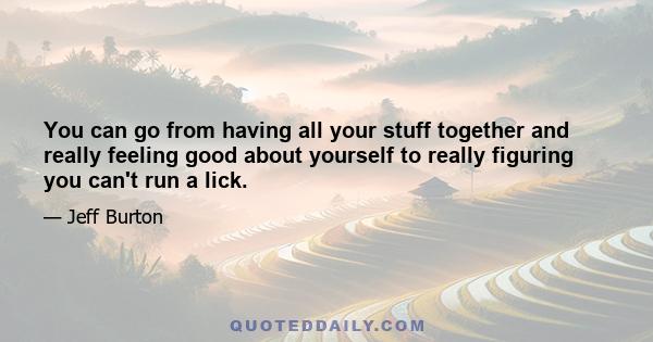 You can go from having all your stuff together and really feeling good about yourself to really figuring you can't run a lick.