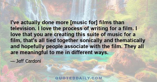 I've actually done more [music for] films than television. I love the process of writing for a film. I love that you are creating this suite of music for a film, that's all tied together sonically and thematically and