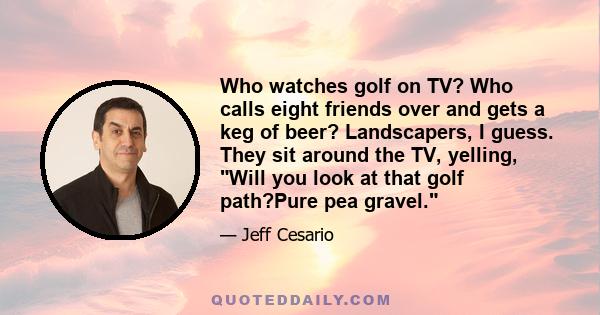 Who watches golf on TV? Who calls eight friends over and gets a keg of beer? Landscapers, I guess. They sit around the TV, yelling, Will you look at that golf path?Pure pea gravel.