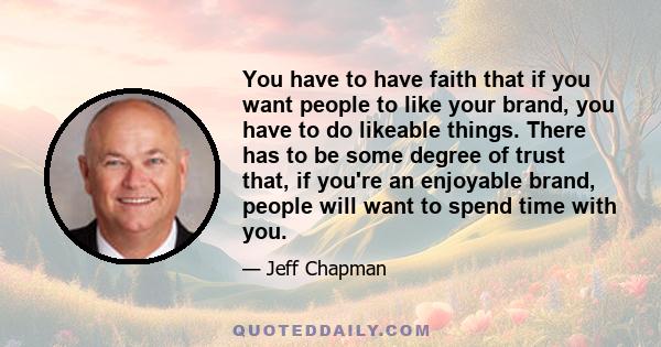 You have to have faith that if you want people to like your brand, you have to do likeable things. There has to be some degree of trust that, if you're an enjoyable brand, people will want to spend time with you.