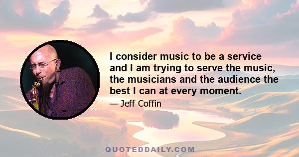 I consider music to be a service and I am trying to serve the music, the musicians and the audience the best I can at every moment.