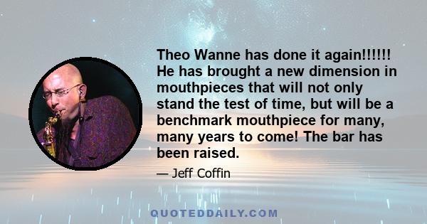 Theo Wanne has done it again!!!!!! He has brought a new dimension in mouthpieces that will not only stand the test of time, but will be a benchmark mouthpiece for many, many years to come! The bar has been raised.