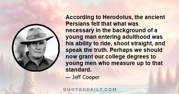 According to Herodotus, the ancient Persians felt that what was necessary in the background of a young man entering adulthood was his ability to ride, shoot straight, and speak the truth. Perhaps we should now grant our 