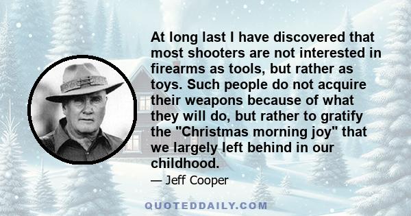 At long last I have discovered that most shooters are not interested in firearms as tools, but rather as toys. Such people do not acquire their weapons because of what they will do, but rather to gratify the Christmas