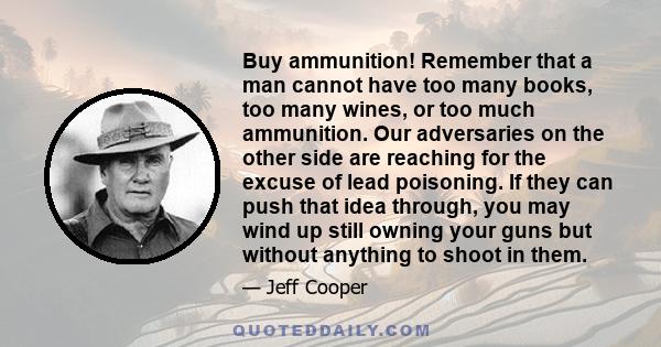 Buy ammunition! Remember that a man cannot have too many books, too many wines, or too much ammunition. Our adversaries on the other side are reaching for the excuse of lead poisoning. If they can push that idea