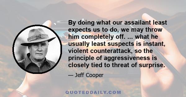 By doing what our assailant least expects us to do, we may throw him completely off. ... what he usually least suspects is instant, violent counterattack, so the principle of aggressiveness is closely tied to threat of