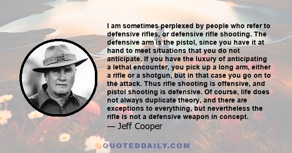 I am sometimes perplexed by people who refer to defensive rifles, or defensive rifle shooting. The defensive arm is the pistol, since you have it at hand to meet situations that you do not anticipate. If you have the