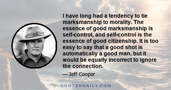 I have long had a tendency to tie marksmanship to morality. The essence of good marksmanship is self-control, and self-control is the essence of good citizenship. It is too easy to say that a good shot is automatically