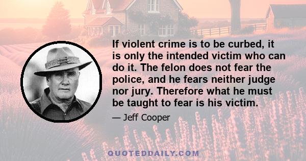 If violent crime is to be curbed, it is only the intended victim who can do it. The felon does not fear the police, and he fears neither judge nor jury. Therefore what he must be taught to fear is his victim.