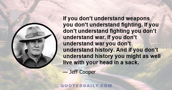 If you don't understand weapons you don't understand fighting. If you don't understand fighting you don't understand war. If you don't understand war you don't understand history. And if you don't understand history you 