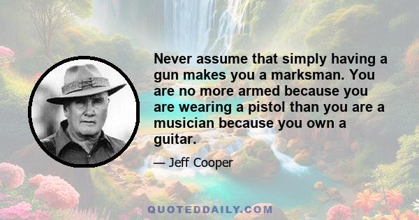 Never assume that simply having a gun makes you a marksman. You are no more armed because you are wearing a pistol than you are a musician because you own a guitar.