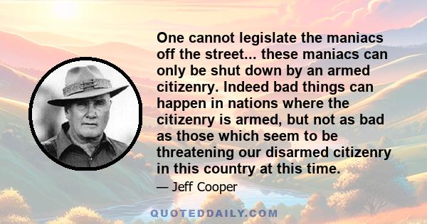 One cannot legislate the maniacs off the street... these maniacs can only be shut down by an armed citizenry. Indeed bad things can happen in nations where the citizenry is armed, but not as bad as those which seem to