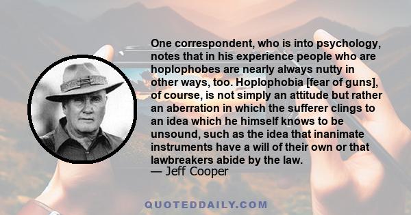 One correspondent, who is into psychology, notes that in his experience people who are hoplophobes are nearly always nutty in other ways, too. Hoplophobia [fear of guns], of course, is not simply an attitude but rather