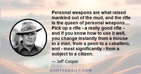 Personal weapons are what raised mankind out of the mud, and the rifle is the queen of personal weapons.... Pick up a rifle - a really good rifle - and if you know how to use it well, you change instantly from a mouse