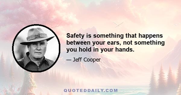 Safety is something that happens between your ears, not something you hold in your hands.