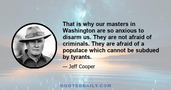 That is why our masters in Washington are so anxious to disarm us. They are not afraid of criminals. They are afraid of a populace which cannot be subdued by tyrants.