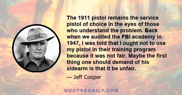 The 1911 pistol remains the service pistol of choice in the eyes of those who understand the problem. Back when we audited the FBI academy in 1947, I was told that I ought not to use my pistol in their training program