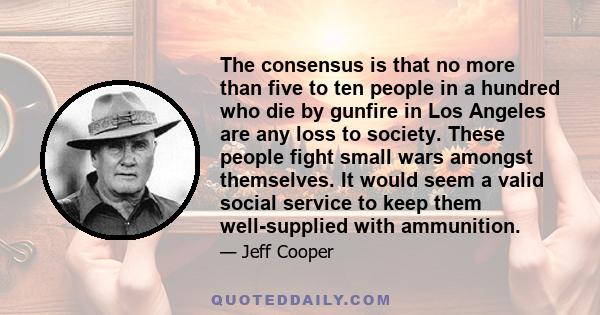 The consensus is that no more than five to ten people in a hundred who die by gunfire in Los Angeles are any loss to society. These people fight small wars amongst themselves. It would seem a valid social service to