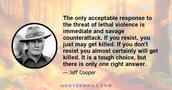 The only acceptable response to the threat of lethal violence is immediate and savage counterattack. If you resist, you just may get killed. If you don't resist you almost certainly will get killed. It is a tough