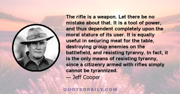 The rifle is a weapon. Let there be no mistake about that. It is a tool of power, and thus dependent completely upon the moral stature of its user. It is equally useful in securing meat for the table, destroying group