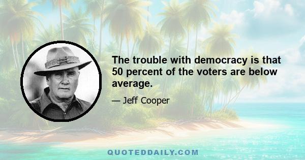 The trouble with democracy is that 50 percent of the voters are below average.