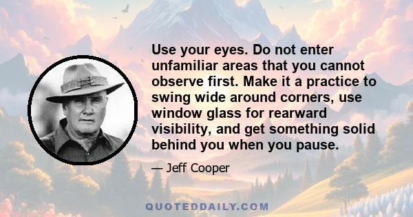 Use your eyes. Do not enter unfamiliar areas that you cannot observe first. Make it a practice to swing wide around corners, use window glass for rearward visibility, and get something solid behind you when you pause.