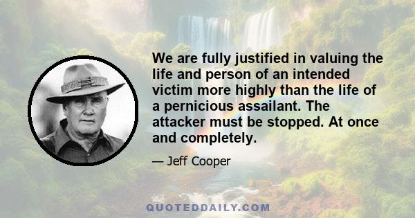 We are fully justified in valuing the life and person of an intended victim more highly than the life of a pernicious assailant. The attacker must be stopped. At once and completely.