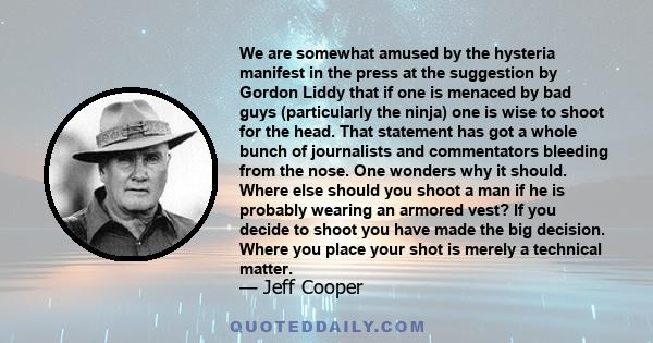 We are somewhat amused by the hysteria manifest in the press at the suggestion by Gordon Liddy that if one is menaced by bad guys (particularly the ninja) one is wise to shoot for the head. That statement has got a