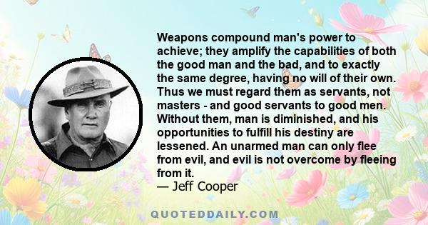 Weapons compound man's power to achieve; they amplify the capabilities of both the good man and the bad, and to exactly the same degree, having no will of their own. Thus we must regard them as servants, not masters -