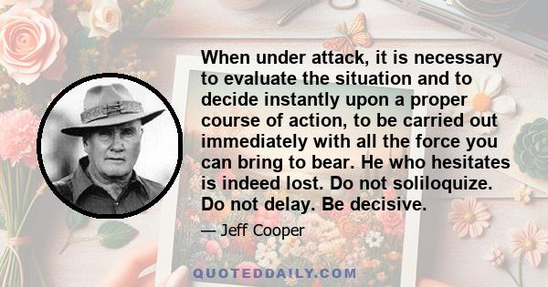 When under attack, it is necessary to evaluate the situation and to decide instantly upon a proper course of action, to be carried out immediately with all the force you can bring to bear. He who hesitates is indeed