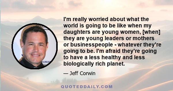 I'm really worried about what the world is going to be like when my daughters are young women, [when] they are young leaders or mothers or businesspeople - whatever they're going to be. I'm afraid they're going to have