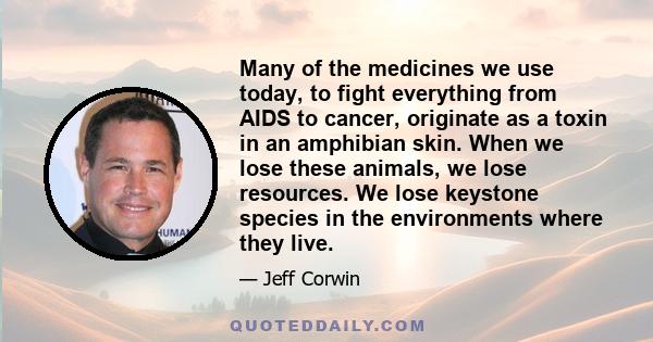 Many of the medicines we use today, to fight everything from AIDS to cancer, originate as a toxin in an amphibian skin. When we lose these animals, we lose resources. We lose keystone species in the environments where