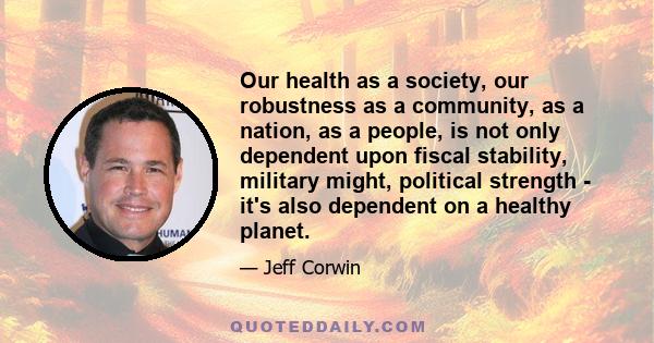 Our health as a society, our robustness as a community, as a nation, as a people, is not only dependent upon fiscal stability, military might, political strength - it's also dependent on a healthy planet.