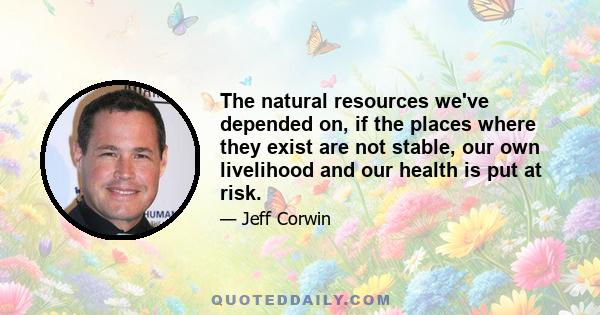 The natural resources we've depended on, if the places where they exist are not stable, our own livelihood and our health is put at risk.