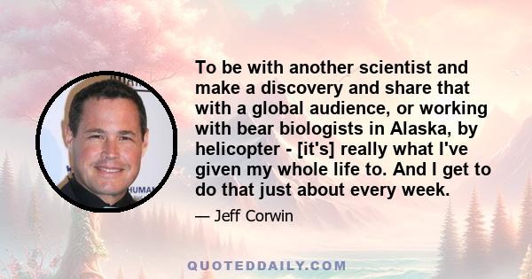 To be with another scientist and make a discovery and share that with a global audience, or working with bear biologists in Alaska, by helicopter - [it's] really what I've given my whole life to. And I get to do that