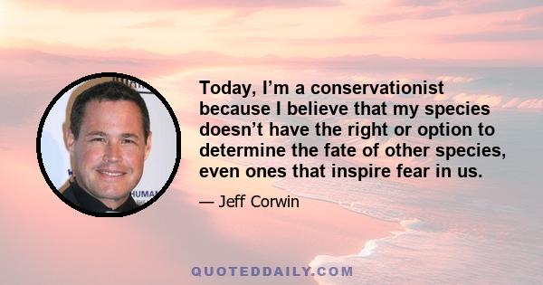 Today, I’m a conservationist because I believe that my species doesn’t have the right or option to determine the fate of other species, even ones that inspire fear in us.