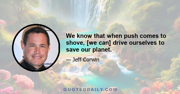 We know that when push comes to shove, [we can] drive ourselves to save our planet.