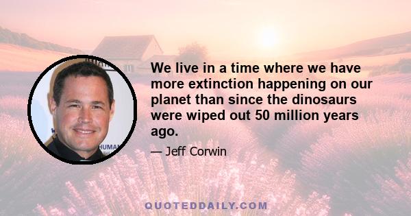 We live in a time where we have more extinction happening on our planet than since the dinosaurs were wiped out 50 million years ago.