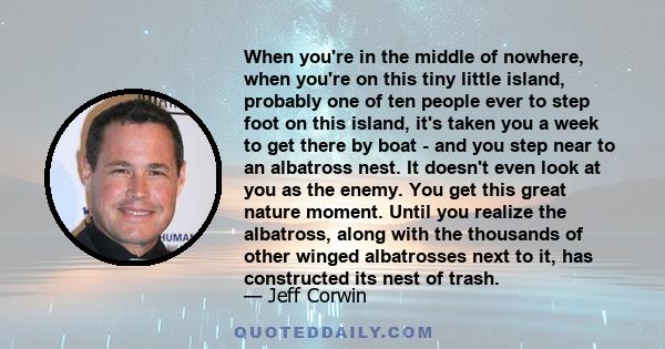 When you're in the middle of nowhere, when you're on this tiny little island, probably one of ten people ever to step foot on this island, it's taken you a week to get there by boat - and you step near to an albatross