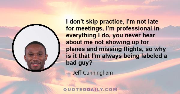 I don't skip practice, I'm not late for meetings, I'm professional in everything I do, you never hear about me not showing up for planes and missing flights, so why is it that I'm always being labeled a bad guy?