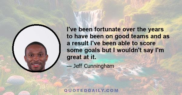 I've been fortunate over the years to have been on good teams and as a result I've been able to score some goals but I wouldn't say I'm great at it.