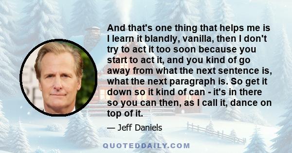 And that's one thing that helps me is I learn it blandly, vanilla, then I don't try to act it too soon because you start to act it, and you kind of go away from what the next sentence is, what the next paragraph is. So